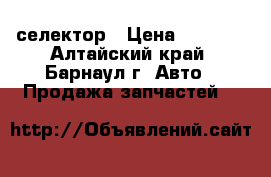 селектор › Цена ­ 1 000 - Алтайский край, Барнаул г. Авто » Продажа запчастей   